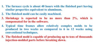1. The furnace cycle is about 40 hours with the finished part having
similar properties equivalent to aluminum.
2. The finished mold can be easily machined.
3. Shrinkage is reported to be no more than 2%, which is
compensated for in the software.
4. Typical time frames allow relatively complex molds to be
produced in two weeks as compared to 6 to 12 weeks using
conventional techniques.
5. The finished mold is capable of producing up to tens of thousands
injection-molded parts before breaking down.
 