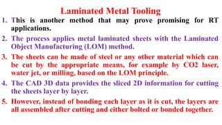 Laminated Metal Tooling
1. This is another method that may prove promising for RT
applications.
2. The process applies metal laminated sheets with the Laminated
Object Manufacturing (LOM) method.
3. The sheets can be made of steel or any other material which can
be cut by the appropriate means, for example by CO2 laser,
water jet, or milling, based on the LOM principle.
4. The CAD 3D data provides the sliced 2D information for cutting
the sheets layer by layer.
5. However, instead of bonding each layer as it is cut, the layers are
all assembled after cutting and either bolted or bonded together.
 