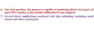 6. For steel powders, the process is capable of producing direct steel parts of
up to 95% density so that further infiltration is not required.
7. Several direct applications produced with this technology including mold
inserts and other metal parts
 