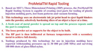 ProMetalTM Rapid Tooling
1. Based on MIT’s Three Dimensional Printing (3DP) process, the ProMetalTM
Rapid Tooling System is capable of creating steel parts for tooling of plastic
injection molding parts, lost foam patterns and vacuum forming.
2. This technology uses an electrostatic ink jet print head to eject liquid binders
onto the powder, selectively hardening slices of an object a layer at a time.
3. A fresh coat of metal powder is spread on top and the process repeats until
the part is completed.
4. The loose powder act as supports for the object to be built.
5. The RP part is then infiltrated at furnace temperatures with a secondary
metal to achieve full density.
6. Toolings produced by this technology for use in injection molding have
reported withstanding pressures up to 30 000 psi (200 MPa) and surviving
100 000 shots of glass-filled nylon.
 