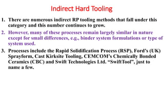 Indirect Hard Tooling
1. There are numerous indirect RP tooling methods that fall under this
category and this number continues to grow.
2. However, many of these processes remain largely similar in nature
except for small differences, e.g., binder system formulations or type of
system used.
3. Processes include the Rapid Solidification Process (RSP), Ford’s (UK)
Sprayform, Cast Kirksite Tooling, CEMCOM’s Chemically Bonded
Ceramics (CBC) and Swift Technologies Ltd. “SwiftTool”, just to
name a few.
 