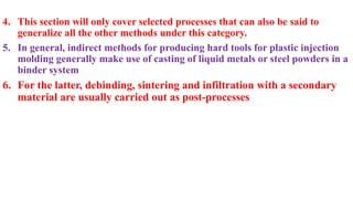 4. This section will only cover selected processes that can also be said to
generalize all the other methods under this category.
5. In general, indirect methods for producing hard tools for plastic injection
molding generally make use of casting of liquid metals or steel powders in a
binder system
6. For the latter, debinding, sintering and infiltration with a secondary
material are usually carried out as post-processes
 