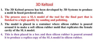 3D Keltool
1. The 3D Keltool process has been developed by 3D Systems to produce
a mold in fused powdered steel.
2. The process uses a SLA model of the tool for the final part that is
finished to a high quality by sanding and polishing.
3. The model is placed in a container where silicon rubber is poured
around it to make a soft silicon rubber mold that replicates the female
cavity of the SLA model.
4. This is then placed in a box and then silicon rubber is poured around
it to produce a replica copy of the SLA model in silicon rubber.
 