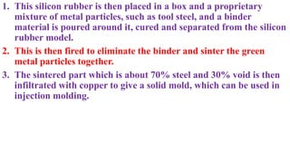 1. This silicon rubber is then placed in a box and a proprietary
mixture of metal particles, such as tool steel, and a binder
material is poured around it, cured and separated from the silicon
rubber model.
2. This is then fired to eliminate the binder and sinter the green
metal particles together.
3. The sintered part which is about 70% steel and 30% void is then
infiltrated with copper to give a solid mold, which can be used in
injection molding.
 
