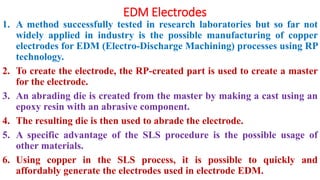 EDM Electrodes
1. A method successfully tested in research laboratories but so far not
widely applied in industry is the possible manufacturing of copper
electrodes for EDM (Electro-Discharge Machining) processes using RP
technology.
2. To create the electrode, the RP-created part is used to create a master
for the electrode.
3. An abrading die is created from the master by making a cast using an
epoxy resin with an abrasive component.
4. The resulting die is then used to abrade the electrode.
5. A specific advantage of the SLS procedure is the possible usage of
other materials.
6. Using copper in the SLS process, it is possible to quickly and
affordably generate the electrodes used in electrode EDM.
 