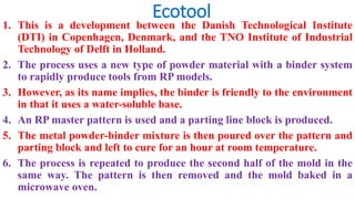 Ecotool
1. This is a development between the Danish Technological Institute
(DTI) in Copenhagen, Denmark, and the TNO Institute of Industrial
Technology of Delft in Holland.
2. The process uses a new type of powder material with a binder system
to rapidly produce tools from RP models.
3. However, as its name implies, the binder is friendly to the environment
in that it uses a water-soluble base.
4. An RP master pattern is used and a parting line block is produced.
5. The metal powder-binder mixture is then poured over the pattern and
parting block and left to cure for an hour at room temperature.
6. The process is repeated to produce the second half of the mold in the
same way. The pattern is then removed and the mold baked in a
microwave oven.
 