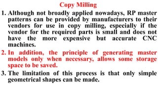 Copy Milling
1. Although not broadly applied nowadays, RP master
patterns can be provided by manufacturers to their
vendors for use in copy milling, especially if the
vendor for the required parts is small and does not
have the more expensive but accurate CNC
machines.
2. In addition, the principle of generating master
models only when necessary, allows some storage
space to be saved.
3. The limitation of this process is that only simple
geometrical shapes can be made.
 