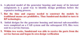 6. A physical model of the generator housing and many of its internal
components is a good way to identify design problems before the
expensive tooling process.
7. But the time and expense needed to construct the models by
traditional means are prohibitive. Thus Sundstrand decided to turn to
RP technologies.
8. Initial designs for the generator housing and internal sub-assemblies
were completed on a CAD system and the subsequent STL files were
sent to a service bureau.
9. Within two weeks, Sundstrand was able to receive the parts from the
service bureau and began its own design verification
 