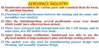 AEROSPACE INDUSTRY
10.Sundstrand assembled the various parts and examined them for form,
fit, and limit function.
11.Clearances and interferences between the housing and the many sub-
assemblies were checked.
12.After the initialinspection, several problematic areas were found
which would have otherwise been missed.
13.These were corrected and incorporated into the CAD design, and in
some cases, new RP models were made.
14.Apart from design verification, Sundstrand was able to use the
physical models to help toolmakers plan and design casting patterns.
15.The models were also used for manufacturing process design, tool
checking, and assembly sequence design.
 