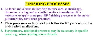 FINISHING PROCESSES
1. As there are various influencing factors such as shrinkage,
distortion, curling and accessible surface smoothness, it is
necessary to apply some post-RP finishing processes to the parts
just after they have been produced.
2. These processes can be carried out before the RP parts are used in
their desired applications.
3. Furthermore, additional processes may be necessary in specific
cases, e.g., when creating screw threads.
 