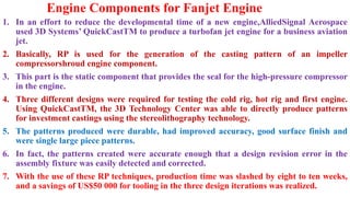 Engine Components for Fanjet Engine
1. In an effort to reduce the developmental time of a new engine,AlliedSignal Aerospace
used 3D Systems’ QuickCastTM to produce a turbofan jet engine for a business aviation
jet.
2. Basically, RP is used for the generation of the casting pattern of an impeller
compressorshroud engine component.
3. This part is the static component that provides the seal for the high-pressure compressor
in the engine.
4. Three different designs were required for testing the cold rig, hot rig and first engine.
Using QuickCastTM, the 3D Technology Center was able to directly produce patterns
for investment castings using the stereolithography technology.
5. The patterns produced were durable, had improved accuracy, good surface finish and
were single large piece patterns.
6. In fact, the patterns created were accurate enough that a design revision error in the
assembly fixture was easily detected and corrected.
7. With the use of these RP techniques, production time was slashed by eight to ten weeks,
and a savings of US$50 000 for tooling in the three design iterations was realized.
 