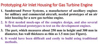 Prototyping Air Inlet Housing for Gas Turbine Engine
1. Sundstrand Power Systems, a manufacturer of auxiliary engines
for military and commercial aircraft, needed prototypes of an air
inlet housing for a new gas turbine engine.
2. It first needed mock-ups of the complex design, and also several
fully functional prototypes to test on the development engines.
3. The part, which measures about 250 mm in height and 300 mm in
diameter, has wall thickness as thin as 1.5 mm (see Figure).
4. It would have been difficult and costly to build using traditional
methods.
 