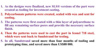 1. As the designs were finalized, new SLS® versions of the part were
created as tooling for investment casting.
2. Polycarbonate patterns were created, sealed with wax and sent for
casting.
3. The patterns were first coated with a thin layer of polyurethane to
fill any remaining surface pores and provide the necessary surface
finish.
4. Then the patterns were used to cast the part in Iconel 718 steel,
which were sent back to Sundstrand for testing.
5. In all, Sundstrand saved more than four months of tooling and
prototyping time, and saved more than US$88 000.
 