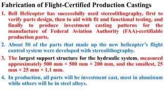 Fabrication of Flight-Certified Production Castings
1. Bell Helicopter has successfully used stereolithography, first to
verify parts design, then to aid with fit and functional testing, and
finally to produce investment casting patterns for the
manufacture of Federal Aviation Authority (FAA)-certifiable
production parts.
2. About 50 of the parts that made up the new helicopter’s flight
control system were developed with stereolithography.
3. The largest support structure for the hydraulic system, measured
approximately 500 mm × 500 mm × 200 mm, and the smallest, 25
mm × 25 mm × 1.1 mm.
4. In production, all parts will be investment cast, most in aluminum
while others will be in steel alloys.
 