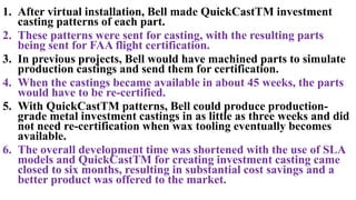1. After virtual installation, Bell made QuickCastTM investment
casting patterns of each part.
2. These patterns were sent for casting, with the resulting parts
being sent for FAA flight certification.
3. In previous projects, Bell would have machined parts to simulate
production castings and send them for certification.
4. When the castings became available in about 45 weeks, the parts
would have to be re-certified.
5. With QuickCastTM patterns, Bell could produce production-
grade metal investment castings in as little as three weeks and did
not need re-certification when wax tooling eventually becomes
available.
6. The overall development time was shortened with the use of SLA
models and QuickCastTM for creating investment casting came
closed to six months, resulting in substantial cost savings and a
better product was offered to the market.
 