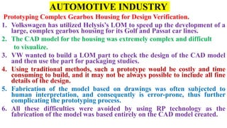 AUTOMOTIVE INDUSTRY
Prototyping Complex Gearbox Housing for Design Verification.
1. Volkswagen has utilized Helysis’s LOM to speed up the development of a
large, complex gearbox housing for its Golf and Passat car lines.
2. The CAD model for the housing was extremely complex and difficult
to visualize.
3. VW wanted to build a LOM part to check the design of the CAD model
and then use the part for packaging studies.
4. Using traditional methods, such a prototype would be costly and time
consuming to build, and it may not be always possible to include all fine
details of the design.
5. Fabrication of the model based on drawings was often subjected to
human interpretation, and consequently is error-prone, thus further
complicating the prototyping process.
6. All these difficulties were avoided by using RP technology as the
fabrication of the model was based entirely on the CAD model created.
 