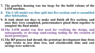 7. The gearbox housing was too large for the build volume of the
LOM machine.
8. The CAD model was thus split into five sections and re assembled
after fabrication.
9. It took about ten days to make and finish all five sections, and
once they were completed, patternmakers glued them together to
complete the final model.
10.The LOM model was first used for verifying the design, and
subsequently, to develop sand-casting tooling for the creation of
metal prototypes.
11.The RP process had shrunk the prototype development time from
eight weeks to less than two, and considerable time and cost
savings were achieved.
 