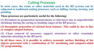 Cutting Processes
In most cases, the resins or other materials used in the RP systems can be
subjected to traditional cutting processes, such as milling, boring, turning, and
grinding.
These processes are particularly useful for the following:
(1) Deviations in geometrical measurements or tolerances due to unpredictable
shrinkage during the curing or bonding stages of the RP process.
(2) Incomplete generation of selected form features. This could be due to fine
or complex-shaped features.
(3) Clean removal of necessary support structures or other remainder
materials attaching to the RP parts.
In all these cases, it is possible to achieve economic surface finishing of the
objects generated with a combination of NC machining and computer-aided
NC programming.
 