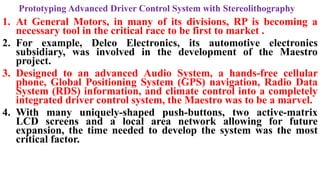 Prototyping Advanced Driver Control System with Stereolithography
1. At General Motors, in many of its divisions, RP is becoming a
necessary tool in the critical race to be first to market .
2. For example, Delco Electronics, its automotive electronics
subsidiary, was involved in the development of the Maestro
project.
3. Designed to an advanced Audio System, a hands-free cellular
phone, Global Positioning System (GPS) navigation, Radio Data
System (RDS) information, and climate control into a completely
integrated driver control system, the Maestro was to be a marvel.
4. With many uniquely-shaped push-buttons, two active-matrix
LCD screens and a local area network allowing for future
expansion, the time needed to develop the system was the most
critical factor.
 