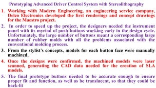 Prototyping Advanced Driver Control System with Stereolithography
1. Working with Modern Engineering, an engineering service company,
Delco Electronics developed the first renderings and concept drawings
for the Maestro project.
2. In order to speed up the project, the designers needed the instrument
panel with its myriad of push-buttons working early in the design cycle.
Unfortunately, the large number of buttons meant a corresponding large
number of rubber molds with all the problems associated with the
conventional molding process.
3. From the stylist’s concepts, models for each button face were manually
machined.
4. Once the designs were confirmed, the machined models were laser
scanned, generating the CAD data needed for the creation of SLA
models.
5. The final prototype buttons needed to be accurate enough to ensure
proper fit and function, as well as be translucent, so that they could be
back-lit
 