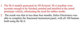1. The SLA models generated on 3D Systems’ SLA machine were
accurate enough to be finished, painted and installed in the actual
prototype vehicle, eliminating the need for rubber molds.
2. The result was that in less than four months, Delco Electronics was
able to complete the functional instrument panel, with all 108 buttons
built using the SLA.
 