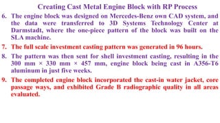 Creating Cast Metal Engine Block with RP Process
6. The engine block was designed on Mercedes-Benz own CAD system, and
the data were transferred to 3D Systems Technology Center at
Darmstadt, where the one-piece pattern of the block was built on the
SLA machine.
7. The full scale investment casting pattern was generated in 96 hours.
8. The pattern was then sent for shell investment casting, resulting in the
300 mm × 330 mm × 457 mm, engine block being cast in A356-T6
aluminum in just five weeks.
9. The completed engine block incorporated the cast-in water jacket, core
passage ways, and exhibited Grade B radiographic quality in all areas
evaluated.
 