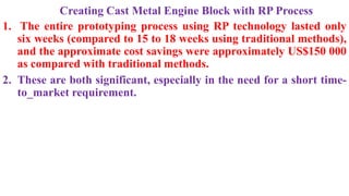 Creating Cast Metal Engine Block with RP Process
1. The entire prototyping process using RP technology lasted only
six weeks (compared to 15 to 18 weeks using traditional methods),
and the approximate cost savings were approximately US$150 000
as compared with traditional methods.
2. These are both significant, especially in the need for a short time-
to_market requirement.
 