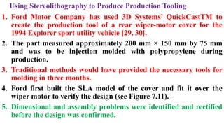 Using Stereolithography to Produce Production Tooling
1. Ford Motor Company has used 3D Systems’ QuickCastTM to
create the production tool of a rear wiper-motor cover for the
1994 Explorer sport utility vehicle [29, 30].
2. The part measured approximately 200 mm × 150 mm by 75 mm
and was to be injection molded with polypropylene during
production.
3. Traditional methods would have provided the necessary tools for
molding in three months.
4. Ford first built the SLA model of the cover and fit it over the
wiper motor to verify the design (see Figure 7.11).
5. Dimensional and assembly problems were identified and rectified
before the design was confirmed.
 