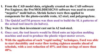 1. From the CAD model data, originally created on the CAD software
Pro Engineer, the Pro/MOLDDESIGN® software was used to create
“negative” mold halves. Shrink factors were then applied to
compensate for the photo-curable resin, A2 steel, and polypropylene.
2. The QuickCastTM process was then used to build the SLA patterns of
the actual tool inserts (in halves).
3. They were then investment cast out in A2 tool-steel.
4. Once cast, the tool inserts would be fitted onto an injection molding
machine and used to produce the plastic wiper-motor covers.
5. With the application of such “rapid tooling” techniques, Ford was able
to start durability and water flow testing eighteen months ahead of
schedule, with a cost reduction of 45% and time savings of more than
40%.
 