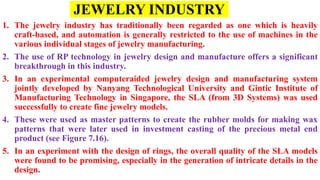 JEWELRY INDUSTRY
1. The jewelry industry has traditionally been regarded as one which is heavily
craft-based, and automation is generally restricted to the use of machines in the
various individual stages of jewelry manufacturing.
2. The use of RP technology in jewelry design and manufacture offers a significant
breakthrough in this industry.
3. In an experimental computeraided jewelry design and manufacturing system
jointly developed by Nanyang Technological University and Gintic Institute of
Manufacturing Technology in Singapore, the SLA (from 3D Systems) was used
successfully to create fine jewelry models.
4. These were used as master patterns to create the rubber molds for making wax
patterns that were later used in investment casting of the precious metal end
product (see Figure 7.16).
5. In an experiment with the design of rings, the overall quality of the SLA models
were found to be promising, especially in the generation of intricate details in the
design.
 