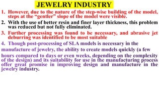 JEWELRY INDUSTRY
1. However, due to the nature of the step-wise building of the model,
steps at the “gentler” slope of the model were visible.
2. With the use of better resin and finer layer thickness, this problem
was reduced but not fully eliminated.
3. Further processing was found to be necessary, and abrasive jet
deburring was identified to be most suitable
 