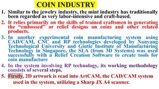 COIN INDUSTRY
1. Similar to the jewelry industry, the mint industry has traditionally
been regarded as very labor-intensive and craft-based.
2. It relies primarily on the skills of trained craftsmen in generating
the “embossed” or relief designs on coins and other related
products.
3. In another experimental coin manufacturing system using
CAD/CAM, CNC and RP technologies developed by Nanyang
Technological University and Gintic Institute of Manufacturing
Technology in Singapore, the SLA (from 3D Systems) was used
successfully with a Relief Creation Software to create tools for
coin manufacture
5. Firstly, 2D artwork is read into ArtCAM, the CAD/CAM system
used in the system, utilizing a Sharp JX A4 scanner.
 