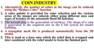 COIN INDUSTRY
1. Alternatively, the number of colors in the image can be reduced
using the “Reduce Color” function.
2. A color palette is provided for color selection and the various
areas of the images are colored, either using different sizes and
types of brushes or the automatic flood fill function.
3. The second step is the generation of surfaces. The shape of a coin
is generated to the required size in the CAD system for model
building.
4. A triangular mesh file is produced automatically from the 3D
model.
5. This is used as a base onto which the relief data is wrapped and
later combined with the relief model to form the finished part.
 