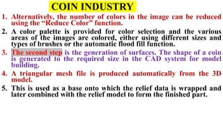 COIN INDUSTRY
1. Alternatively, the number of colors in the image can be reduced
using the “Reduce Color” function.
2. A color palette is provided for color selection and the various
areas of the images are colored, either using different sizes and
types of brushes or the automatic flood fill function.
3. The second step is the generation of surfaces. The shape of a coin
is generated to the required size in the CAD system for model
building.
4. A triangular mesh file is produced automatically from the 3D
model.
5. This is used as a base onto which the relief data is wrapped and
later combined with the relief model to form the finished part.
 