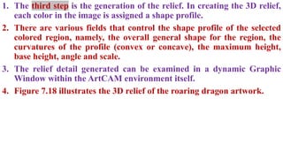 1. The third step is the generation of the relief. In creating the 3D relief,
each color in the image is assigned a shape profile.
2. There are various fields that control the shape profile of the selected
colored region, namely, the overall general shape for the region, the
curvatures of the profile (convex or concave), the maximum height,
base height, angle and scale.
3. The relief detail generated can be examined in a dynamic Graphic
Window within the ArtCAM environment itself.
4. Figure 7.18 illustrates the 3D relief of the roaring dragon artwork.
 