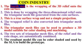 COIN INDUSTRY
1. The fourth step is the wrapping of the 3D relief onto the
coin surface.
2. This is done by wrapping the three-dimensional relief onto
the triangular mesh file generated from the coin surfaces.
3. This is a true surface wrap and not a simple projection.
4. The wrapped relief is also converted into triangular mesh
files.
5. The triangular mesh files can be used to produce a 3D
model suitable for color shading and machining.
6. The two sets of triangular mesh files, of the relief and the
coin shape, are automatically combined.
7. The resultant model file can be color shaded and used by
the SLA to build the prototype.
 