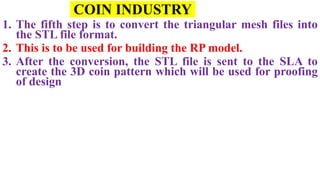 COIN INDUSTRY
1. The fifth step is to convert the triangular mesh files into
the STL file format.
2. This is to be used for building the RP model.
3. After the conversion, the STL file is sent to the SLA to
create the 3D coin pattern which will be used for proofing
of design
 