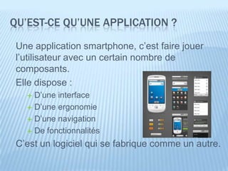 QU’EST-CE QU’UNE APPLICATION ?

 Une application smartphone, c’est faire jouer
 l’utilisateur avec un certain nombre de
 composants.
 Elle dispose :
    D’une interface
    D’une ergonomie

    D’une navigation

    De fonctionnalités

 C’est un logiciel qui se fabrique comme un autre.
 