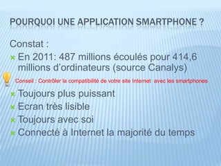 POURQUOI UNE APPLICATION SMARTPHONE ?

Constat :
 En 2011: 487 millions écoulés pour 414,6
  millions d’ordinateurs (source Canalys)
 Conseil : Contrôler la compatibilité de votre site Internet avec les smartphones

 Toujours plus puissant
 Ecran très lisible
 Toujours avec soi
 Connecté à Internet la majorité du temps
 