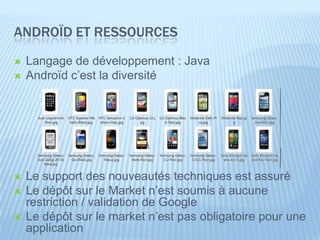 ANDROÏD ET RESSOURCES
   Langage de développement : Java
   Androïd c’est la diversité




   Le support des nouveautés techniques est assuré
   Le dépôt sur le Market n’est soumis à aucune
    restriction / validation de Google
   Le dépôt sur le market n’est pas obligatoire pour une
    application
 