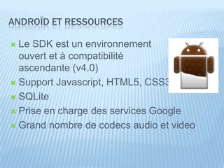 ANDROÏD ET RESSOURCES

 Le SDK est un environnement
  ouvert et à compatibilité
  ascendante (v4.0)
 Support Javascript, HTML5, CSS3

 SQLite

 Prise en charge des services Google

 Grand nombre de codecs audio et video
 