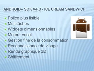 ANDROÏD– SDK V4.0 - ICE CREAM SANDWICH

 Police plus lisible
 Multitâches
 Widgets dimensionnables
 Moteur vocal
 Gestion fine de la consommation
 Reconnaissance de visage
 Rendu graphique 3D
 Chiffrement
 