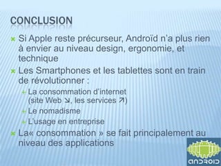CONCLUSION
 Si Apple reste précurseur, Androïd n’a plus rien
  à envier au niveau design, ergonomie, et
  technique
 Les Smartphones et les tablettes sont en train
  de révolutionner :
     La consommation d’internet
      (site Web , les services )
     Le nomadisme
     L’usage en entreprise

   La« consommation » se fait principalement au
    niveau des applications
 