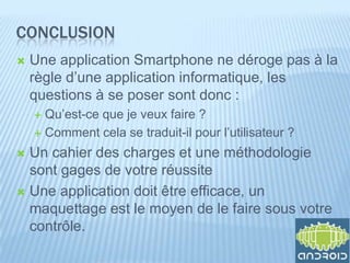 CONCLUSION
   Une application Smartphone ne déroge pas à la
    règle d’une application informatique, les
    questions à se poser sont donc :
     Qu’est-ce que je veux faire ?
     Comment cela se traduit-il pour l’utilisateur ?

 Un cahier des charges et une méthodologie
  sont gages de votre réussite
 Une application doit être efficace, un
  maquettage est le moyen de le faire sous votre
  contrôle.
 
