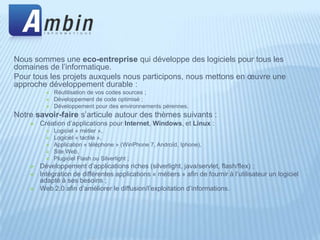 Nous sommes une eco-entreprise qui développe des logiciels pour tous les
domaines de l’informatique.
Pour tous les projets auxquels nous participons, nous mettons en œuvre une
approche développement durable :
             Réutilisation de vos codes sources ;
             Développement de code optimisé ;
             Développement pour des environnements pérennes.
Notre savoir-faire s’articule autour des thèmes suivants :
       Création d’applications pour Internet, Windows, et Linux :
             Logiciel « métier »,
             Logiciel « tactile »,
             Application « téléphone » (WinPhone 7, Androïd, Iphone),
             Site Web,
             Plugiciel Flash ou Silverlight ;
       Développement d’applications riches (silverlight, java/servlet, flash/flex) ;
       Intégration de différentes applications « métiers » afin de fournir à l’utilisateur un logiciel
        adapté à ses besoins ;
       Web 2.0 afin d’améliorer le diffusion/l’exploitation d’informations.
 