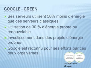 GOOGLE - GREEN
 Ses serveurs utilisent 50% moins d’énergie
  que des serveurs classiques
 Utilisation de 30 % d’énergie propre ou
  renouvelable
 Investissement dans des projets d’énergie
  propres
 Google est reconnu pour ses efforts par ces
  deux organismes :

                                Sources site
                                Google
 