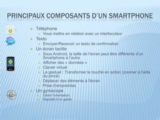 PRINCIPAUX COMPOSANTS D’UN SMARTPHONE
        Téléphone
             Vous mettre en relation avec un interlocuteur
        Texto
             Envoyer/Recevoir un texto de confirmation
        Un écran tactile
             Sous Androïd, la taille de l’écran peut être différente d’un
              Smartphone à l’autre
             Afficher des « données »
             Clavier virtuel
             Le gestuel : Transformer le touché en action (zoomer à l'aide
              du pincé)
             Déplacer des éléments à l'écran
             Prise d’empreintes
        Un gyroscope
             Gérer l’orientation,
             Rapidité d’un geste
 