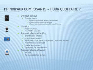 PRINCIPAUX COMPOSANTS – POUR QUOI FAIRE ?
          Un haut parleur
               Emettre du son
                     diffusion de musique (lecteur de musique)
                     diffusion d'information de guidage
                     diffusion d'onde sonore inaudible pour l'homme
          Un micro
               Recevoir un son,
               reconnaitre une voix
          Appareil photo à l’arrière
               prendre des photos
               prendre des vidéos
               lecteur de code barre (flashcode, QR Code, EAN13...)
               reconnaissance d'objet
               réalité augmentée
               Détecteur de mouvement
          Appareil photo à l’avant
               Se voir
               Reconnaissance faciale
 