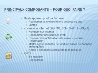 PRINCIPAUX COMPOSANTS – POUR QUOI FAIRE ?

           flash appareil photo à l'arrière
               Augmenter la luminosité lors de prise de vue
               Lampe
           connexion internet (2G, 3G, 3G+, WiFI, HotSpot)
               Naviguer sur internet
               Consommer des services Web
               Recevoir des notifications (le serveur pousse
                l’information)
               Mettre à jour en tâche de fond les bases de données
                embarquées
               Accès à des ressources partagées (disques)
           GPS
               Se localiser
               Etre localisé
 