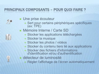 PRINCIPAUX COMPOSANTS – POUR QUOI FAIRE ?

          Une prise écouteur
              Sert pour certains périphériques spécifiques
               (ex: TPE)
          Mémoire Interne / Carte SD
              Stocker les applications téléchargées
              Stocker la musique
              Stocker les photos / vidéos
              Stocker du contenu tiers lié aux applications
              Stocker des fichiers d'informations
               d'identification et/ou d'authentification
          détecteur de luminosité
              Régler l’affichage de l’écran automatiquement
 